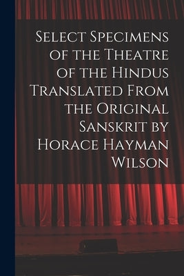 Select Specimens of the Theatre of the Hindus Translated From the Original Sanskrit by Horace Hayman Wilson by Anonymous