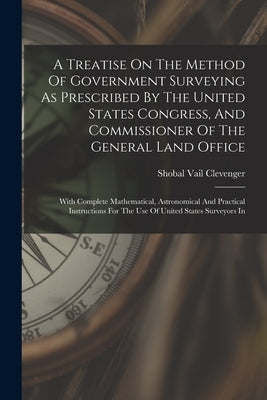 A Treatise On The Method Of Government Surveying As Prescribed By The United States Congress, And Commissioner Of The General Land Office: With Comple by Clevenger, Shobal Vail