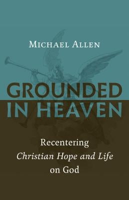 Grounded in Heaven: Recentering Christian Hope and Life on God by Allen, Michael
