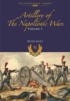 Artillery of the Napoleonic Wars: Volume I - Field Artillery, 1792-1815 by Kiley, Kevin F.
