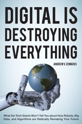 Digital Is Destroying Everything: What the Tech Giants Won't Tell You about How Robots, Big Data, and Algorithms Are Radically Remaking Your Future by Edwards, Andrew V.