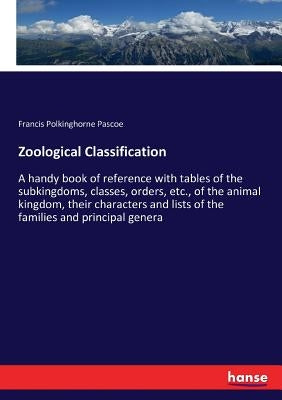 Zoological Classification: A handy book of reference with tables of the subkingdoms, classes, orders, etc., of the animal kingdom, their characte by Pascoe, Francis Polkinghorne