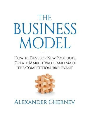 The Business Model: How to Develop New Products, Create Market Value and Make the Competition Irrelevant by Chernev, Alexander