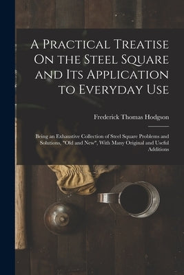 A Practical Treatise On the Steel Square and Its Application to Everyday Use: Being an Exhaustive Collection of Steel Square Problems and Solutions, " by Hodgson, Frederick Thomas
