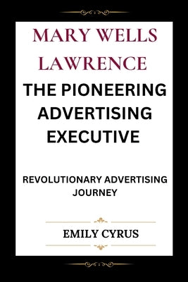 Mary Wells Lawrence the Pioneering Advertising Executive: Revolutionary Advertising Journey by Cyrus, Emily