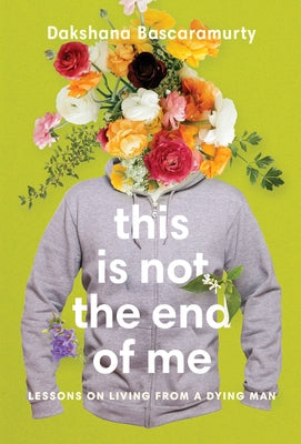This Is Not the End of Me: Lessons on Living from a Dying Man by Bascaramurty, Dakshana