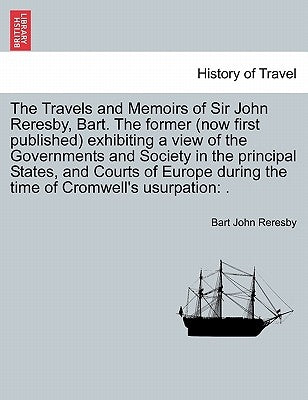 The Travels and Memoirs of Sir John Reresby, Bart. The former (now first published) exhibiting a view of the Governments and Society in the principal by Reresby, Bart John