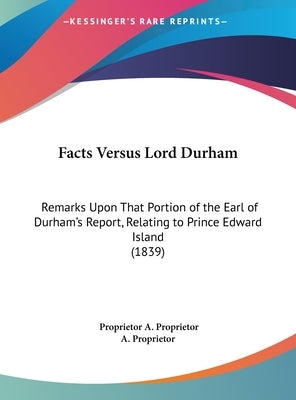 Facts Versus Lord Durham: Remarks Upon That Portion of the Earl of Durham's Report, Relating to Prince Edward Island (1839) by A. Proprietor, Proprietor