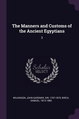 The Manners and Customs of the Ancient Egyptians: 3 by Wilkinson, John Gardner