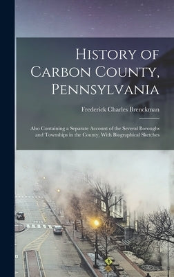 History of Carbon County, Pennsylvania: Also Containing a Separate Account of the Several Boroughs and Townships in the County, With Biographical Sket by Brenckman, Frederick Charles