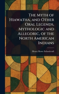 The Myth of Hiawatha, and Other Oral Legends, Mythologic and Allegoric, of the North American Indians by Schoolcraft, Henry Rowe