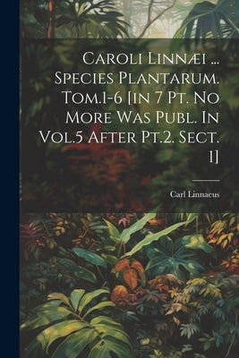 Caroli Linnæi ... Species Plantarum. Tom.1-6 [in 7 Pt. No More Was Publ. In Vol.5 After Pt.2. Sect. 1] by Linnaeus, Carl