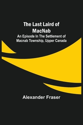 The Last Laird of MacNab;An Episode in the Settlement of MacNab Township, Upper Canada by Fraser, Alexander