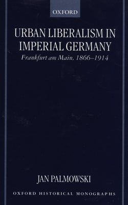 Urban Liberalism in Imperial Germany: Frankfurt Am Main, 1866-1914 by Palmowski, Jan