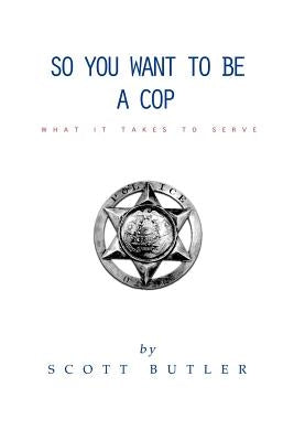 So You Want to Be A Cop: What It Takes to Serve by Butler, Scott