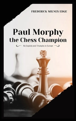 Paul Morphy, the Chess Champion: His Exploits and Triumphs in Europe by Milnes Edge, Frederick