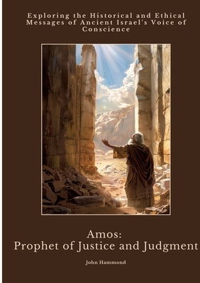 Amos: Prophet of Justice and Judgment: Exploring the Historical and Ethical Messages of Ancient Israel's Voice of Conscience by Hammond, John