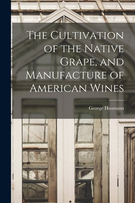 The Cultivation of the Native Grape, and Manufacture of American Wines by Husmann, George