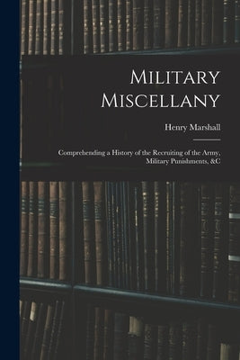 Military Miscellany: Comprehending a History of the Recruiting of the Army, Military Punishments, &c by Marshall, Henry