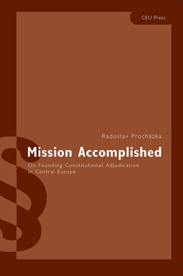 Mission Accomplished: On Founding Constitutional Adjudication in Central Europe by Procházka, Radoslav