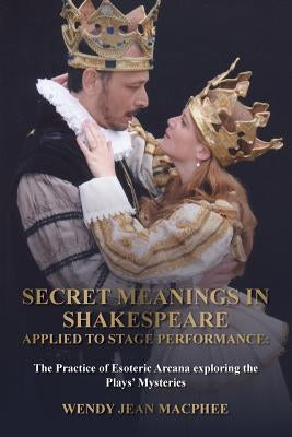 Secret Meanings In Shakespeare Applied To Stage Performance: The Practice of Esoteric Arcana exploring the Plays' Mysteries by MacPhee, Wendy Jean