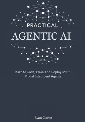 Practical Agentic AI: Learn to Code, Train, and Deploy Multi-Modal Intelligent Agents. by Clarke, Evan