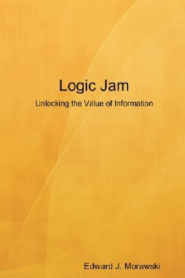 Logic Jam - Unlocking the Value of Information by Morawski, Edward J.