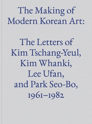 The Making of Modern Korean Art: The Letters of Kim Tschang-Yeul, Kim Whanki, Lee Ufan, and Park Seo-Bo, 1961-1982 by Tschang-Yeul, Kim