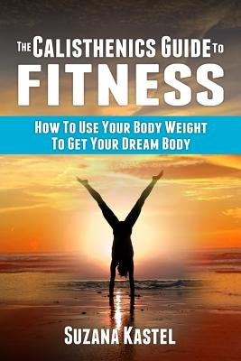 The Calisthenics Guide To Fitness: How To Use Your Body Weight To Get Your Dream Body by Kastel, Suzana