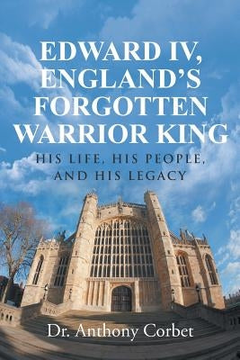 Edward IV, England's Forgotten Warrior King: His Life, His People, and His Legacy by Corbet, Anthony