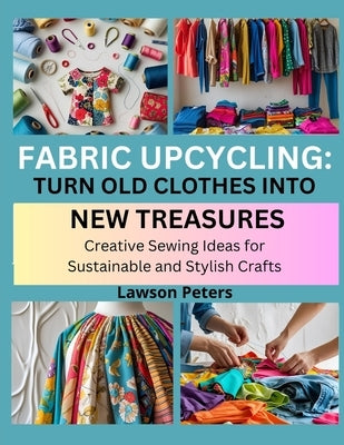 Fabric Upcycling: TURN OLD CLOTHES INTO NEW TREASURES : Creative Sewing Ideas for Sustainable and Stylish Crafts by Peters, Lawson