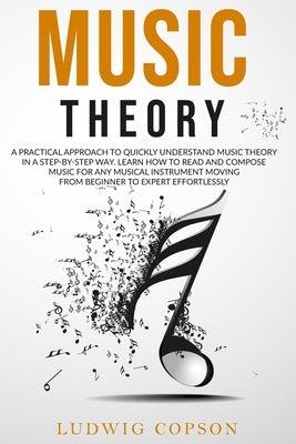 Music Theory: A Practical Approach To Quickly Understand Music Theory in a Step-By-Step Way. Learn How to Read And Compose Music For Any Musical Instr by Copson, Ludwig