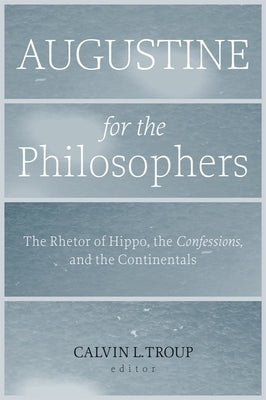 Augustine for the Philosophers: The Rhetor of Hippo, the Confessions, and the Continentals by Troup, Calvin L.