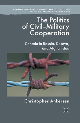 The Politics of Civil-Military Cooperation: Canada in Bosnia, Kosovo, and Afghanistan by Ankersen, C.