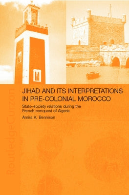 Jihad and its Interpretation in Pre-Colonial Morocco: State-Society Relations during the French Conquest of Algeria by Bennison, Amira K.