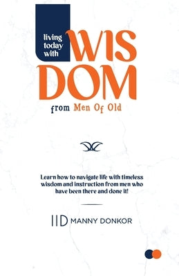 Living Today With Wisdom from Men of Old: Learn to Navigate Life with Timeless Instructions from Men who have been there and done it! by Donkor, Manny