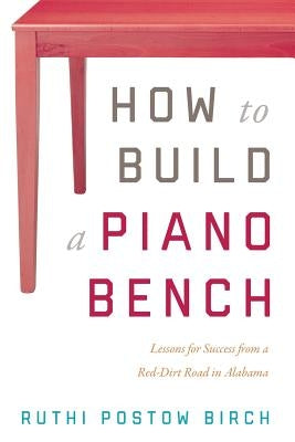 How to Build a Piano Bench: Lessons for Success from a Red-Dirt Road in Alabama by Postow Birch, Ruthi