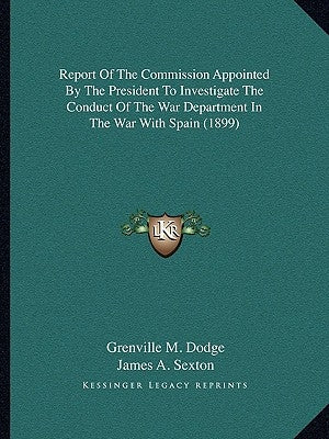 Report of the Commission Appointed by the President to Investigate the Conduct of the War Department in the War with Spain (1899) by Dodge, Grenville M.