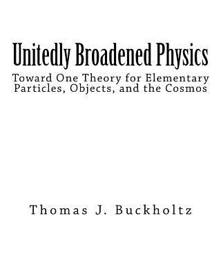 Unitedly Broadened Physics: Toward One Theory for Elementary Particles, Objects, and the Cosmos by Buckholtz, Thomas J.