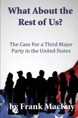 What about the Rest of Us: The Case for a Third Major Party in the United States by MacKay, Frank