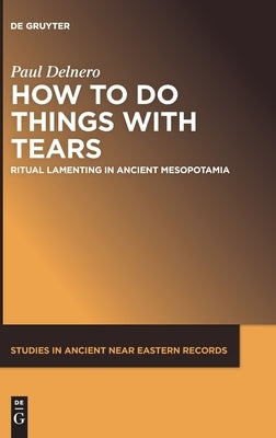 How to Do Things with Tears: Ritual Lamenting in Ancient Mesopotamia by Delnero, Paul
