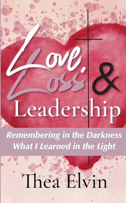 Love, Loss & Leadership: Remembering in the Darkness What I Learned in the Light by Elvin, Thea