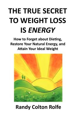 The True Secret to Weight Loss Is Energy: How to Forget about Dieting, Restore Your Natural Energy, and Attain Your Ideal Weight by Rolfe, Randy Colton