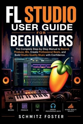 FL Studio User Guide for Beginners: The Complete Step-by-Step Manual to Record, Produce, Mix, Create Professional Beats, and Build Studio-Quality Musi by Foster, Schmitz