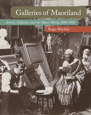 Galleries of Maoriland: Artists, Collectors and the Maori World, 1880-1910 by Blackley, Roger