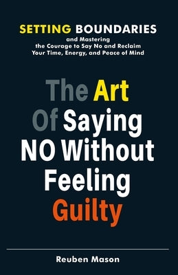 The Art of Saying No Without Feeling Guilty: Setting Boundaries and Mastering the Courage to Say No and Reclaim Your Time, Energy, and Peace of Mind by Mason, Reuben