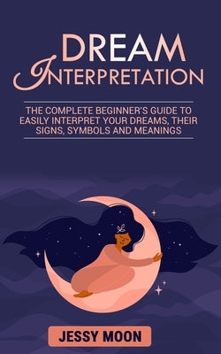 Dream Interpretation: The complete beginner's guide to easily interpret your dreams, their signs, symbols and meanings by Moon, Jessy