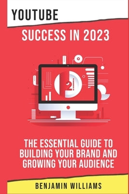 YouTube Success in 2023: The Essential Guide to Building Your Brand and Growing Your Audience by Williams, Benjamin