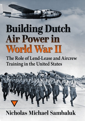 Building Dutch Air Power in World War II: The Role of Lend-Lease and Aircrew Training in the United States by Sambaluk, Nicholas Michael