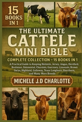 The Ultimate Cattle Mini Bible: COMPLETE COLLECTION - 15 BOOKS IN 1: A Practical Guide to Keeping Holstein, Jersey, Angus, Hereford, Brahman, Simmenta by J. D. Charlotte, Michele